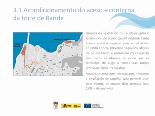 3.1 Acondicionamento do aceso e contorna
da torre de Rande

                       Limpeza da vexetación que a afoga agora e
                       redefinición do acceso peonil existente tanto
                       á torre coma á pequena praia ao pé desta.
                       En canto á torre, prevense pequenos labores
                       de consolidación e protección da coroación
                       dos muros co obxecto de evitar que as
                       filtracións de auga a través das xuntas
                       produzan danos irreparables.
                       Acondicionarase ademais o acceso, mediante
                       a ampliación do camiño, para permitir que,
                       polo menos, se crucen dúas persoas (uns
                       2,00 m de anchura).
 