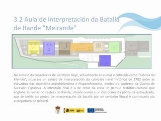3.2 Aula de interpretación da Batalla
de Rande "Meirande"




No edificio da conserveira de Gerdtzen Boyé, actualmente en ruínas e coñecida como "Fábrica do
Alemán”, situarase un centro de interpretación do combate naval histórico de 1702 entre as
escuadras das coalicións angloholandesa e hispanofrancesa, dentro do contexto da Guerra de
Sucesión Española. A intención final é a de crear na zona un parque histórico-cultural que
englobe as ruínas do castelo de Rande, situado xunto a un dos piares da ponte da autoestrada,
que se uniría ao centro de interpretación da batalla por un sendeiro litoral e continuaría ata
o cargadoiro de mineral.
 