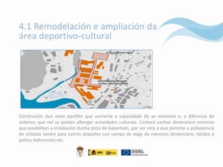 4.1 Remodelación e ampliación da
área deportivo-cultural




Construción dun novo pavillón que aumente a capacidade do xa existente e, a diferenza do
anterior, que nel se poidan albergar actividades culturais. Contará cunhas dimensións mínimas
que posibiliten a instalación dunha pista de balonmán, por ser esta a que permite a polivalencia
de utilizalo tamén para outros deportes con campo de xogo de menores dimensións: hóckey a
patíns, baloncesto etc.
 