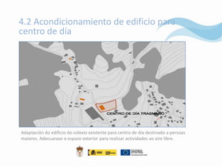 4.2 Acondicionamiento de edificio para
centro de día




Adaptación do edificio do colexio existente para centro de día destinado a persoas
maiores. Adecuarase o espazo exterior para realizar actividades ao aire libre.
 