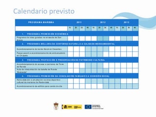 Calendario previsto
              PR O GR A M A M A R ISM A                           20 11                  20 1 2                20 1 3

                                                            1t   2t   3t   4t    1t    2t    3t     4t   1t   2t   3t   4t


       1.    P RO G RAM A: P R OM OC IÓN E CO NÓ M IC A
 P rogr am a d e rutas guiadas na en sea da de S an
 S im ón
       2.    P RO G RAM A: M E L L OR A DA CO NT OR NA N AT URA L E A CAL IDA DE M E DIO AM B IE NT AL

 A c ondicionam en to do bor do litor al en Ces ante s

 P as eo pe onil e ac ondicionam e nto de em b arc adoiro
 en Ch apela

       3.    P RO G RAM A: P R OT E CC IÓN E P RE S E RV AC IÓ N DO P AT RIM O NIO C UL TU RAL

 A c ondicionam en to do ac c eso e con torna da To rre
 de Ra nde
 A ula de interp retac ión da bata lla de R ande
 “M eir ande”

       4.    P RO G RAM A: P R OM OC IÓN DA CO NCIL IACI ÓN FA M ILIA R E A CO HE S IÓ N S O CIAL

 Rem o dela ción e am pliac ión na ár ea depor tiv o -
 c ult ural d a m ar is m a d e Redon dela

 A c ondicionam en to de edificio par a c entro d e día
 