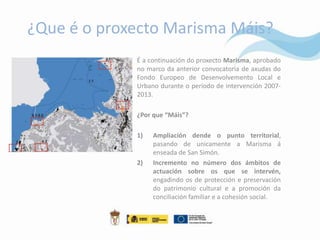 ¿Que é o proxecto Marisma Máis?
             É a continuación do proxecto Marisma, aprobado
             no marco da anterior convocatoria de axudas do
             Fondo Europeo de Desenvolvemento Local e
             Urbano durante o período de intervención 2007-
             2013.

             ¿Por que “Máis”?

             1)   Ampliación dende o punto territorial,
                  pasando de unicamente a Marisma á
                  enseada de San Simón.
             2)   Incremento no número dos ámbitos de
                  actuación sobre os que se intervén,
                  engadindo os de protección e preservación
                  do patrimonio cultural e a promoción da
                  conciliación familiar e a cohesión social.
 