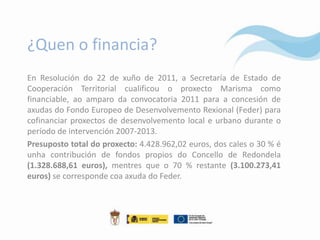 ¿Quen o financia?
En Resolución do 22 de xuño de 2011, a Secretaría de Estado de
Cooperación Territorial cualificou o proxecto Marisma como
financiable, ao amparo da convocatoria 2011 para a concesión de
axudas do Fondo Europeo de Desenvolvemento Rexional (Feder) para
cofinanciar proxectos de desenvolvemento local e urbano durante o
período de intervención 2007-2013.
Presuposto total do proxecto: 4.428.962,02 euros, dos cales o 30 % é
unha contribución de fondos propios do Concello de Redondela
(1.328.688,61 euros), mentres que o 70 % restante (3.100.273,41
euros) se corresponde coa axuda do Feder.
 