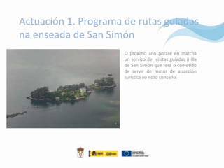 Actuación 1. Programa de rutas guiadas
na enseada de San Simón
                      O próximo ano porase en marcha
                      un servizo de visitas guiadas á illa
                      de San Simón que terá o cometido
                      de servir de motor de atracción
                      turística ao noso concello.
 