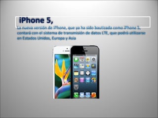 iPhone 5,
La nueva versión de iPhone, que ya ha sido bautizada como iPhone 5,
contará con el sistema de transmisión de datos LTE, que podrá utilizarse
en Estados Unidos, Europa y Asia
 