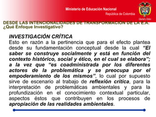 INVESTIGACIÓN CRÍTICA  Esto en razón a la pertinencia que para el efecto plantea desde su fundamentación conceptual desde la cual  “El saber se construye socialmente y está en función del contexto histórico, social y ético, en el cual se elabora”; a la vez que “es coadministrada por los diferentes actores de la problemática y se preocupa por el empoderamiento de los mismos” , lo cual por supuesto sirve de escenario al trabajo de  reflexión crítica , para la interpretación de problemáticas ambientales y para la profundización en el conocimiento contextual particular, aspectos éstos que contribuyen en los procesos de  apropiación de las realidades ambientales .  DESDE LAS INTENCIONALIDADES DE TRANSFORMACIÓN DE LA E.A. ¿Qué Enfoque Investigativo? 