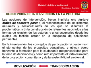 Las acciones de intervención, llevan implícita una  lectura crítica de contexto para:  a) el reconocimiento de los sistemas naturales y socioculturales en los que se dinamiza la problemática, y b) la construcción de referentes asociados a las formas de relación de los actores, y a los escenarios desde los cuales es factible actuar en la búsqueda de soluciones pertinentes.  En la intervención, los conceptos de participación y gestión son el eje central de los propósitos educativos, y ubican como horizonte la formación para la ciudadanía (responsabilidad para la toma de decisiones) y como reto importante el fortalecimiento de la proyección comunitaria y de la sostenibilidad ambiental. CONCEPCIÓN DE INTERVENCIÓN EN LA POLÍTICA MOVILIZACIÓN  TRANSFORMACIÓN 