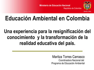 Educación Ambiental en Colombia   Una experiencia para la resignificación del conocimiento  y la transformación de la realidad educativa del país. Maritza Torres Carrasco Coordinadora Nacional del  Programa de Educación Ambiental 