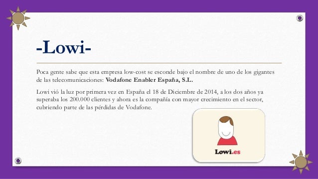 -Lowi-
Poca gente sabe que esta empresa low-cost se esconde bajo el nombre de uno de los gigantes
de las telecomunicaciones: Vodafone Enabler España, S.L.
Lowi vió la luz por primera vez en España el 18 de Diciembre de 2014, a los dos años ya
superaba los 200.000 clientes y ahora es la compañía con mayor crecimiento en el sector,
cubriendo parte de las pérdidas de Vodafone.
 
