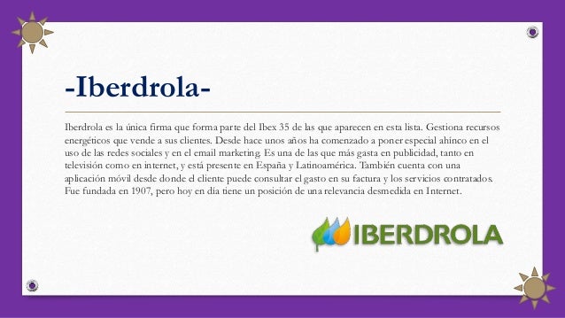 -Iberdrola-
Iberdrola es la única firma que forma parte del Ibex 35 de las que aparecen en esta lista. Gestiona recursos
energéticos que vende a sus clientes. Desde hace unos años ha comenzado a poner especial ahínco en el
uso de las redes sociales y en el email marketing. Es una de las que más gasta en publicidad, tanto en
televisión como en internet, y está presente en España y Latinoamérica. También cuenta con una
aplicación móvil desde donde el cliente puede consultar el gasto en su factura y los servicios contratados.
Fue fundada en 1907, pero hoy en día tiene un posición de una relevancia desmedida en Internet.
 
