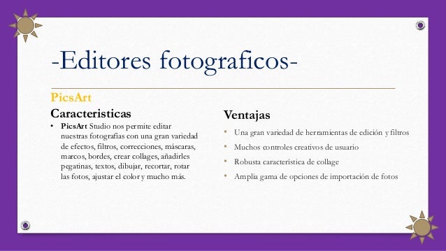 -Editores fotograficos-
Ventajas
• Una gran variedad de herramientas de edición y filtros
• Muchos controles creativos de usuario
• Robusta característica de collage
• Amplia gama de opciones de importación de fotos
PicsArt
Caracteristicas
• PicsArt Studio nos permite editar
nuestras fotografías con una gran variedad
de efectos, filtros, correcciones, máscaras,
marcos, bordes, crear collages, añadirles
pegatinas, textos, dibujar, recortar, rotar
las fotos, ajustar el color y mucho más.
 