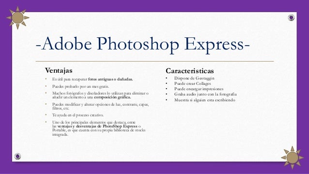 -Adobe Photoshop Express-
Ventajas
• Es útil para recuperar fotos antiguas o dañadas.
• Puedes probarlo por un mes gratis.
• Muchos fotógrafos y diseñadores lo utilizan para eliminar o
añadir un elemento a una composición gráfica.
• Puedes modificar y alterar opciones de luz, contraste, capas,
filtros, etc.
• Te ayuda en el proceso creativo.
• Uno de los principales elementos que destaca, entre
las ventajas y desventajas de PhotoShop Express o
Portable, es que cuenta con su propia biblioteca de stocks
integrada.
Caracteristicas
• Dispone de Geotaggin
• Puede crear Collages
• Puede encargar impresiones
• Graba audio junto con la fotografia
• Muestra si alguien esta escribiendo
 