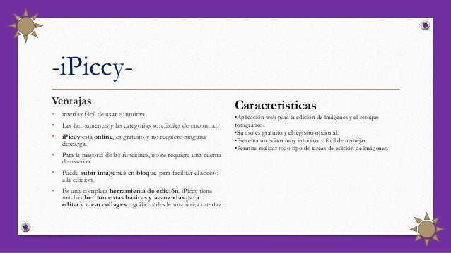 -iPiccy-
Ventajas
• interfaz fácil de usar e intuitiva.
• Las herramientas y las categorías son fáciles de encontrar.
• iPiccy está online, es gratuito y no requiere ninguna
descarga.
• Para la mayoría de las funciones, no se requiere una cuenta
de usuario.
• Puede subir imágenes en bloque para facilitar el acceso
a la edición.
• Es una completa herramienta de edición. iPiccy tiene
muchas herramientas básicas y avanzadas para
editar y crear collages y gráficos desde una única interfaz
Caracteristicas
•Aplicación web para la edición de imágenes y el retoque
fotográfico.
•Su uso es gratuito y el registro opcional.
•Presenta un editor muy intuitivo y fácil de manejar.
•Permite realizar todo tipo de tareas de edición de imágenes.
 
