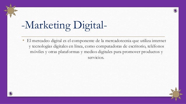 -Marketing Digital-
• El mercadeo digital es el componente de la mercadotecnia que utiliza internet
y tecnologías digitales en línea, como computadoras de escritorio, teléfonos
móviles y otras plataformas y medios digitales para promover productos y
servicios.
 