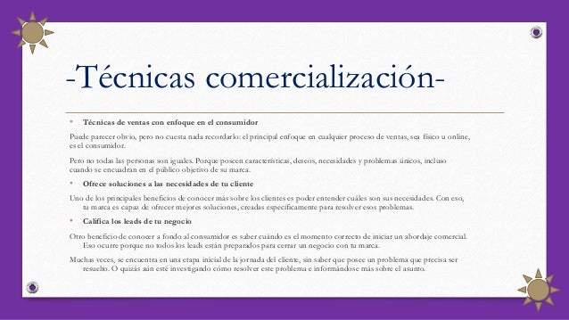 -Técnicas comercialización-
• Técnicas de ventas con enfoque en el consumidor
Puede parecer obvio, pero no cuesta nada recordarlo: el principal enfoque en cualquier proceso de ventas, sea físico u online,
es el consumidor.
Pero no todas las personas son iguales. Porque poseen características, deseos, necesidades y problemas únicos, incluso
cuando se encuadran en el público objetivo de su marca.
• Ofrece soluciones a las necesidades de tu cliente
Uno de los principales beneficios de conocer más sobre los clientes es poder entender cuáles son sus necesidades. Con eso,
tu marca es capaz de ofrecer mejores soluciones, creadas específicamente para resolver esos problemas.
• Califica los leads de tu negocio
Otro beneficio de conocer a fondo al consumidor es saber cuándo es el momento correcto de iniciar un abordaje comercial.
Eso ocurre porque no todos los leads están preparados para cerrar un negocio con tu marca.
Muchas veces, se encuentra en una etapa inicial de la jornada del cliente, sin saber que posee un problema que precisa ser
resuelto. O quizás aún esté investigando cómo resolver este problema e informándose más sobre el asunto.
 