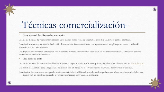 • Usa y abusa de los disparadores mentales
Una de las técnicas de ventas más utilizadas tanto dentro como fuera de internet son los disparadores o gatillos mentales.
Esta técnica consiste en estimular la decisión de compra de los consumidores con algunos trucos simples que destacan el valor del
producto o el servicio ofrecido.
Los disparadores mentales aprovechan que el cerebro humano toma muchas decisiones de manera automatizada, a través de señales
memorizadas en el subconsciente.
• Crea casos de éxito
Una de las técnicas de ventas más utilizadas hoy en día y que, además, ayuda a conquistar y fidelizar a los clientes, son los casos de éxito.
Consisten en declaraciones de alguien que adquirió y usó un producto o servicio y cómo lo ayudó a resolver sus problemas.
Esta técnica funciona como una prueba social, mostrándole al público el verdadero valor que la marca ofrece en el mercado. Saber que
alguien con un problema parecido tuvo una experiencia positiva genera confianza.
-Técnicas comercialización-
 