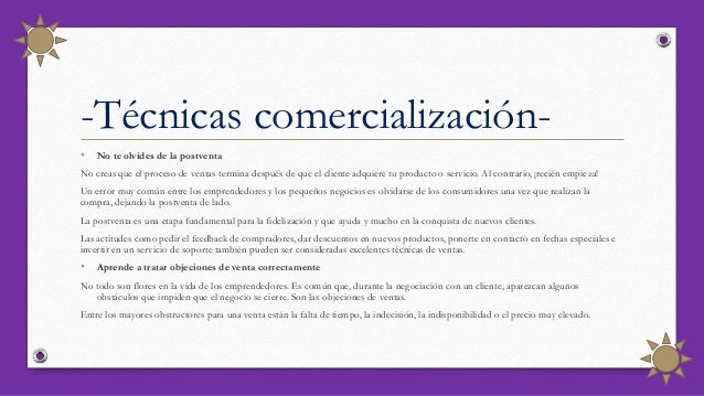 • No te olvides de la postventa
No creas que el proceso de ventas termina después de que el cliente adquiere tu producto o servicio. Al contrario, ¡recién empieza!
Un error muy común entre los emprendedores y los pequeños negocios es olvidarse de los consumidores una vez que realizan la
compra, dejando la postventa de lado.
La postventa es una etapa fundamental para la fidelización y que ayuda y mucho en la conquista de nuevos clientes.
Las actitudes como pedir el feedback de compradores, dar descuentos en nuevos productos, ponerte en contacto en fechas especiales e
invertir en un servicio de soporte también pueden ser consideradas excelentes técnicas de ventas.
• Aprende a tratar objeciones de venta correctamente
No todo son flores en la vida de los emprendedores. Es común que, durante la negociación con un cliente, aparezcan algunos
obstáculos que impiden que el negocio se cierre. Son las objeciones de ventas.
Entre los mayores obstructores para una venta están la falta de tiempo, la indecisión, la indisponibilidad o el precio muy elevado.
-Técnicas comercialización-
 