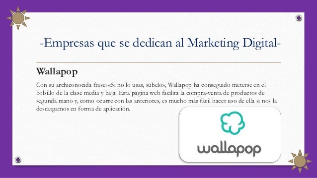 -Empresas que se dedican al Marketing Digital-
Wallapop
Con su archiconocida frase: «Si no lo usas, súbelo», Wallapop ha conseguido meterse en el
bolsillo de la clase media y baja. Esta página web facilita la compra-venta de productos de
segunda mano y, como ocurre con las anteriores, es mucho más fácil hacer uso de ella si nos la
descargamos en forma de aplicación.
 