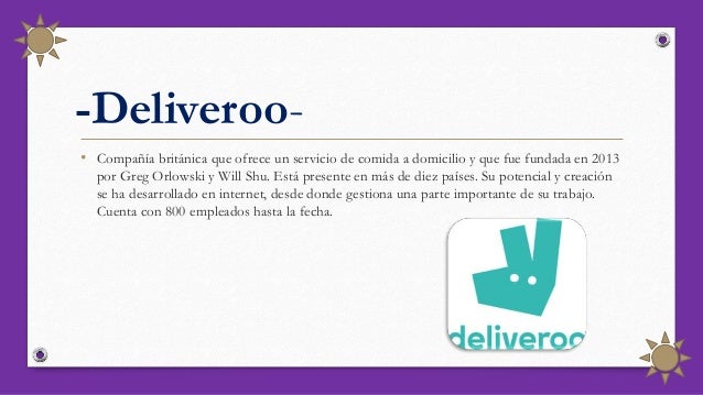 -Deliveroo-
• Compañía británica que ofrece un servicio de comida a domicilio y que fue fundada en 2013
por Greg Orlowski y Will Shu. Está presente en más de diez países. Su potencial y creación
se ha desarrollado en internet, desde donde gestiona una parte importante de su trabajo.
Cuenta con 800 empleados hasta la fecha.
 