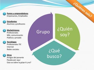 ¿Quiénes sois?Pymes y emprendedoresEmpresarios, Empleados1EstudiantesAlumnos y profesores2MarketinianosProfesionalesMkt, comunicaciónPúblico y privado3TecnólogosProfesionales TICInternetRedes sociales4OtrosAmigos del ponentePasaba por aquíEsto va sobre la gripe A ¿no?5