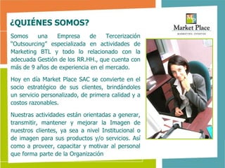 ¿QUIÉNES SOMOS?
Somos     una   Empresa     de     Tercerización
“Outsourcing” especializada en actividades de
Marketing BTL y todo lo relacionado con la
adecuada Gestión de los RR.HH., que cuenta con
más de 9 años de experiencia en el mercado.

Hoy en día Market Place SAC se convierte en el
socio estratégico de sus clientes, brindándoles
un servicio personalizado, de primera calidad y a
costos razonables.

Nuestras actividades están orientadas a generar,
transmitir, mantener y mejorar la Imagen de
nuestros clientes, ya sea a nivel Institucional o
de imagen para sus productos y/o servicios. Así
como a proveer, capacitar y motivar al personal
que forma parte de la Organización
 