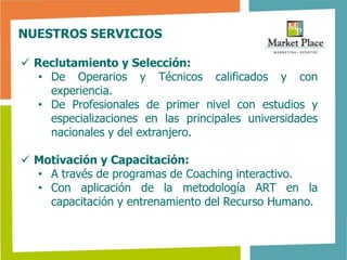 NUESTROS SERVICIOS

 Reclutamiento y Selección:
   • De Operarios y Técnicos calificados y con
     experiencia.
   • De Profesionales de primer nivel con estudios y
     especializaciones en las principales universidades
     nacionales y del extranjero.

 Motivación y Capacitación:
  • A través de programas de Coaching interactivo.
  • Con aplicación de la metodología ART en la
    capacitación y entrenamiento del Recurso Humano.
 