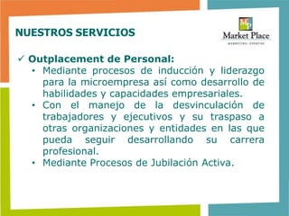 NUESTROS SERVICIOS

 Outplacement de Personal:
  • Mediante procesos de inducción y liderazgo
    para la microempresa así como desarrollo de
    habilidades y capacidades empresariales.
  • Con el manejo de la desvinculación de
    trabajadores y ejecutivos y su traspaso a
    otras organizaciones y entidades en las que
    pueda seguir desarrollando su carrera
    profesional.
  • Mediante Procesos de Jubilación Activa.
 