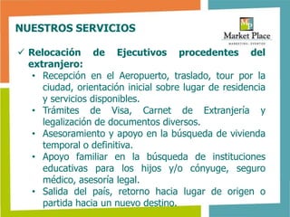 NUESTROS SERVICIOS

 Relocación de Ejecutivos procedentes del
  extranjero:
   • Recepción en el Aeropuerto, traslado, tour por la
     ciudad, orientación inicial sobre lugar de residencia
     y servicios disponibles.
   • Trámites de Visa, Carnet de Extranjería y
     legalización de documentos diversos.
   • Asesoramiento y apoyo en la búsqueda de vivienda
     temporal o definitiva.
   • Apoyo familiar en la búsqueda de instituciones
     educativas para los hijos y/o cónyuge, seguro
     médico, asesoría legal.
   • Salida del país, retorno hacia lugar de origen o
     partida hacia un nuevo destino.
 