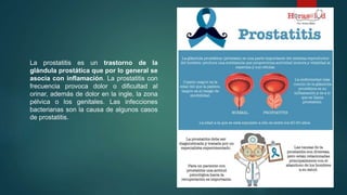 La prostatitis es un trastorno de la
glándula prostática que por lo general se
asocia con inflamación. La prostatitis con
frecuencia provoca dolor o dificultad al
orinar, además de dolor en la ingle, la zona
pélvica o los genitales. Las infecciones
bacterianas son la causa de algunos casos
de prostatitis.
 
