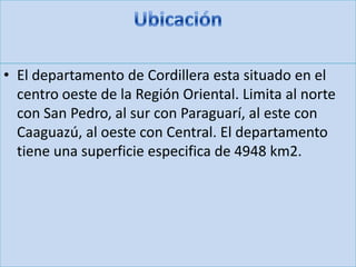 • El departamento de Cordillera esta situado en el
centro oeste de la Región Oriental. Limita al norte
con San Pedro, al sur con Paraguarí, al este con
Caaguazú, al oeste con Central. El departamento
tiene una superficie especifica de 4948 km2.
 