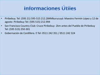 • Piribebuy. Tel: (595 21) 595-515 212.284Mburucuyá: Maestro Fermín López y 12 de
agosto- Piribebuy Tel: (595 515) 212.994
• San Francisco Country Club: Cruce Piribebuy- 2km antes del Pueblo de Piribebuy
Tel: (595 515) 250-301
• Gobernación de Cordillera. Tel: 0511 242 351 / 0511 242 324
 