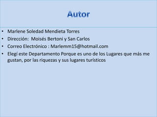 • Marlene Soledad Mendieta Torres
• Dirección: Moisés Bertoni y San Carlos
• Correo Electrónico : Marlemm15@hotmail.com
• Elegí este Departamento Porque es uno de los Lugares que más me
gustan, por las riquezas y sus lugares turísticos
 