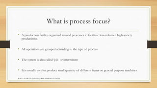 What is process focus? 
• A production facility organized around processes to facilitate low-volumen high-variety 
productions. 
• All operations are grouped according to the type of process. 
• The system is also called ‘job or intermitent 
• It is usually used to produce small quantity of different items on general purpose machines. 
MARTA ALARCÓN TAMAYO JORGE MORENO FUENTES 
 