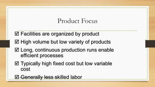Product Focus 
 Facilities are organized by product 
 High volume but low variety of products 
 Long, continuous production runs enable 
efficient processes 
 Typically high fixed cost but low variable 
cost 
 MARTA Generally ALARCÓN TAMAYO JORGE less MORENO FUENTES 
skilled labor 
 
