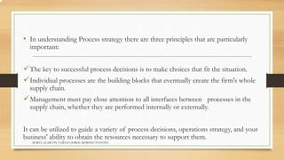 • In understanding Process strategy there are three principles that are particularly 
important: 
The key to successful process decisions is to make choices that fit the situation. 
Individual processes are the building blocks that eventually create the firm's whole 
supply chain. 
Management must pay close attention to all interfaces between processes in the 
supply chain, whether they are performed internally or externally. 
It can be utilized to guide a variety of process decisions, operations strategy, and your 
business' ability to obtain the resources necessary to support them. 
MARTA ALARCÓN TAMAYO JORGE MORENO FUENTES 
 