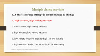 Multiple choice activities 
4. A process focused strategy is commonly used to produce 
a. high-volume, high-variety products 
b. low-volume, high-variety products 
c. high-volume, low-variety products 
d. low-variety products at either high- or low-volume 
e. high-volume products of either high- or low-variety 
MARTA ALARCÓN TAMAYO JORGE MORENO FUENTES 
 