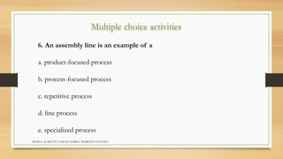 Multiple choice activities 
6. An assembly line is an example of a 
a. product-focused process 
b. process-focused process 
c. repetitive process 
d. line process 
e. specialized process 
MARTA ALARCÓN TAMAYO JORGE MORENO FUENTES 
 