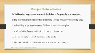 Multiple choice activities 
8. Utilization in process-oriented facilities is frequently low because 
a. the postponement strategy for improving service productivity is being used 
b. scheduling in process-oriented facilities is not very complex 
c. with high fixed costs, utilization is not very important 
d. excess capacity for peak demands is desirable 
e. low raw material inventories cause machines to be inactive 
MARTA ALARCÓN TAMAYO JORGE MORENO FUENTES 
 