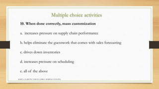 Multiple choice activities 
10. When done correctly, mass customization 
a. increases pressure on supply chain performance 
b. helps eliminate the guesswork that comes with sales forecasting 
c. drives down inventories 
d. increases pressure on scheduling 
e. all of the above 
MARTA ALARCÓN TAMAYO JORGE MORENO FUENTES 
 