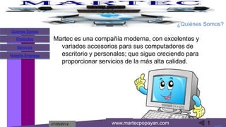 ¿Quiénes Somos?
Quienes Somos
   Productos       Martec es una compañía moderna, con excelentes y
   Servicios         variados accesorios para sus computadores de
Nuestra Empresa      escritorio y personales; que sigue creciendo para
                     proporcionar servicios de la más alta calidad.




                  27/05/2012           www.martecpopayan.com             1
 