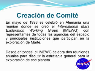 Creación de Comité
En mayo de 1993 se celebró en Alemania una
reunión donde se creó el International Mars
Exploration Working Group (IMEWG) con
representantes de todas las agencias del espacio
y principales instituciones que participan en la
exploración de Marte.
Desde entonces, el IMEWG celebra dos reuniones
anuales para discutir la estrategia general para la
exploración de ese planeta.
 