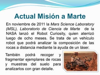 Actual Misión a Marte
En noviembre de 2011 la Mars Science Laboratory
(MSL), Laboratorio de Ciencia de Marte de la
NASA lanzó el Robot Curiosity, quien aterrizó
luego de ocho meses. Se trata de un vehículo
robot que podrá analizar la composición de las
rocas a distancia mediante la ayuda de un láser.
También podrá recoger y
fragmentar ejemplares de rocas
y muestras del suelo para
analizarlos con gran detalle.
 
