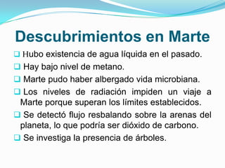 Descubrimientos en Marte
 Hubo existencia de agua líquida en el pasado.
 Hay bajo nivel de metano.
 Marte pudo haber albergado vida microbiana.
 Los niveles de radiación impiden un viaje a
Marte porque superan los límites establecidos.
 Se detectó flujo resbalando sobre la arenas del
planeta, lo que podría ser dióxido de carbono.
 Se investiga la presencia de árboles.
 