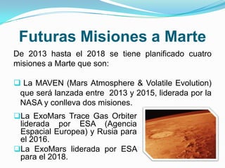 Futuras Misiones a Marte
De 2013 hasta el 2018 se tiene planificado cuatro
misiones a Marte que son:
 La MAVEN (Mars Atmosphere & Volatile Evolution)
que será lanzada entre 2013 y 2015, liderada por la
NASA y conlleva dos misiones.
La ExoMars Trace Gas Orbiter
liderada por ESA (Agencia
Espacial Europea) y Rusia para
el 2016.
La ExoMars liderada por ESA
para el 2018.
 
