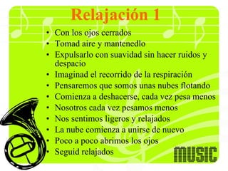 Relajación 1 Con los ojos cerrados Tomad aire y mantenedlo Expulsarlo con suavidad sin hacer ruidos y despacio Imaginad el recorrido de la respiración Pensaremos que somos unas nubes flotando  Comienza a deshacerse, cada vez pesa menos Nosotros cada vez pesamos menos Nos sentimos ligeros y relajados La nube comienza a unirse de nuevo Poco a poco abrimos los ojos Seguid relajados  