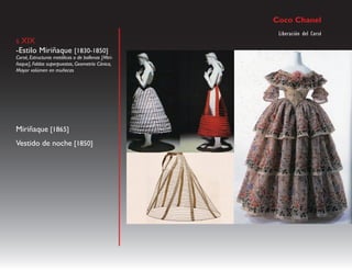 Coco Chanel
                                                     Liberación del Corsé
s XIX
-Estilo Miriñaque [1830-1850]
Corsé, Estructuras metálicas o de ballenas [Miri-
ñaque], Faldas superpuestas, Geometría Cónica,
Mayor volúmen en muñecas




Miriñaque [1865]
Vestido de noche [1850]
 