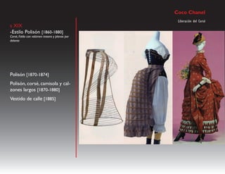 Coco Chanel
                                                 Liberación del Corsé
s XIX
-Estilo Polisón [1860-1880]
Corsé, Falda con volúmen trasero y planas por
delante




Polisón [1870-1874]
Polisón, corsé, camisola y cal-
zones largos [1870-1880]
Vestido de calle [1885]
 