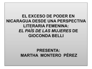 EL EXCESO DE PODER EN
NICARAGUA DESDE UNA PERSPECTIVA
LITERARIA FEMENINA:
EL PAÍS DE LAS MUJERES DE
GIOCONDA BELLI
PRESENTA:
MARTHA MONTERO PÉREZ
 