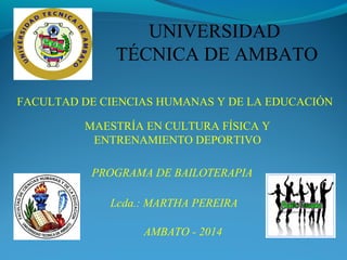 UNIVERSIDAD
TÉCNICA DE AMBATO
FACULTAD DE CIENCIAS HUMANAS Y DE LA EDUCACIÓN
MAESTRÍA EN CULTURA FÍSICA Y
ENTRENAMIENTO DEPORTIVO
PROGRAMA DE BAILOTERAPIA
AMBATO - 2014
Lcda.: MARTHA PEREIRA
 