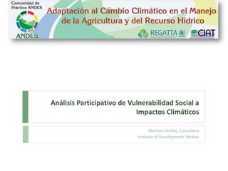 Análisis Participativo de Vulnerabilidad Social a
Impactos Climáticos
Martina Ulrichs, Consultora
Institute of Development Studies
 